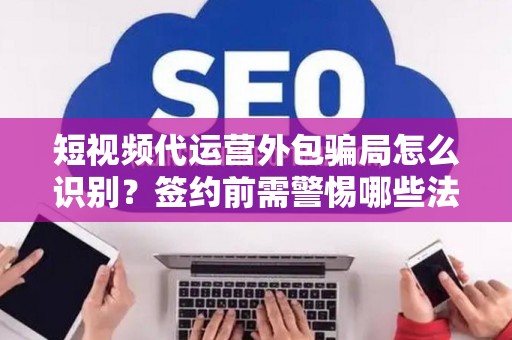 短视频代运营外包骗局怎么识别？签约前需警惕哪些法律风险？