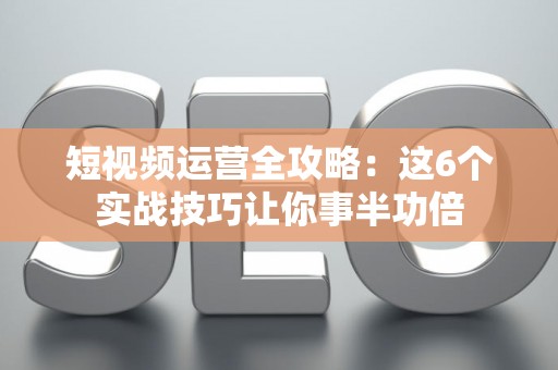 短视频运营全攻略：这6个实战技巧让你事半功倍